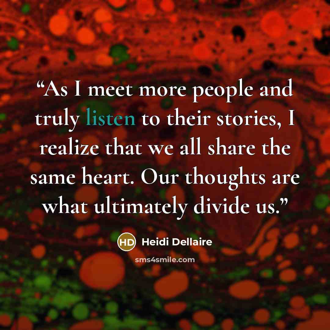 “As I meet more people and truly listen to their stories, I realize that we all share the same heart. Our thoughts are what ultimately divide us.” quote by Heidi Dellaire