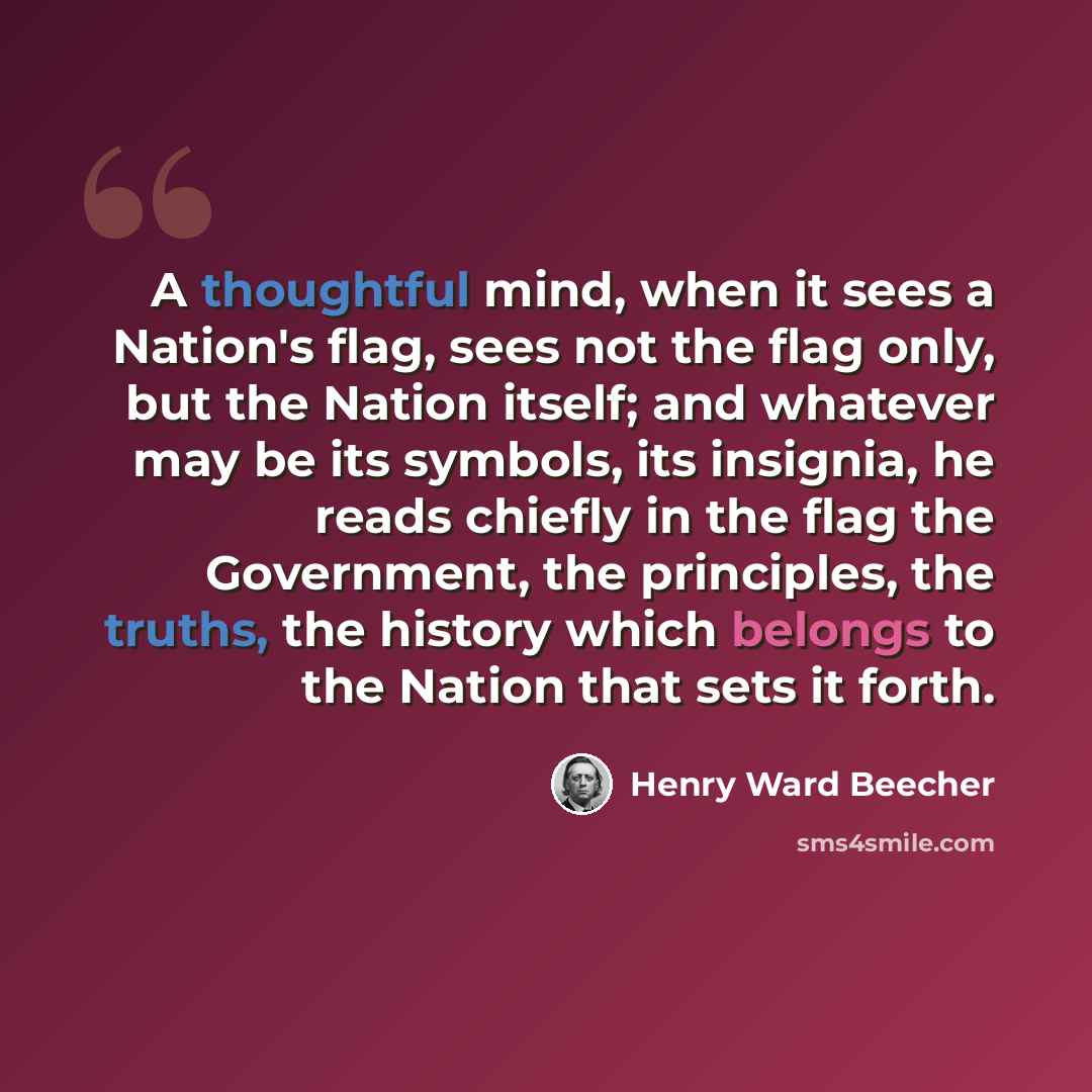 “A thoughtful mind, when it sees a Nation's flag, sees not the flag only, but the Nation itself; and whatever may be its symbols, its insignia, he reads chiefly in the flag the Government, the principles, the truths, the history which belongs to the Nation that sets it forth.” quote by Henry Ward Beecher
