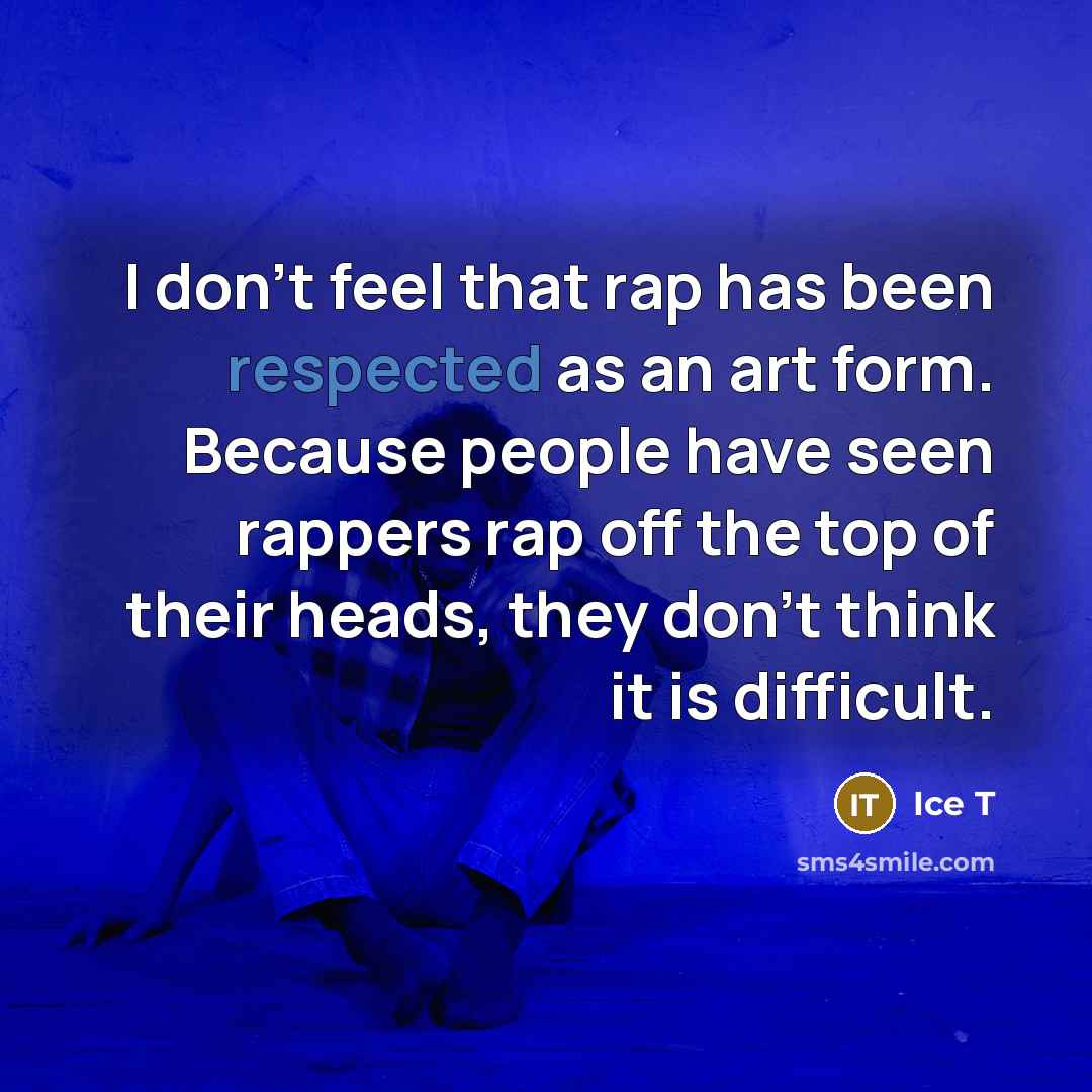 “I don't feel that rap has been respected as an art form. Because people have seen rappers rap off the top of their heads, they don't think it is difficult.” quote by Ice T