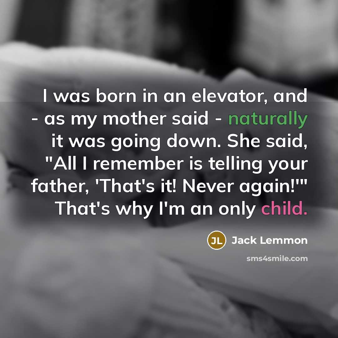 “I was born in an elevator, and - as my mother said - naturally it was going down. She said, "All I remember is telling your father, 'That's it! Never again!'" That's why I'm an only child.” quote by Jack Lemmon