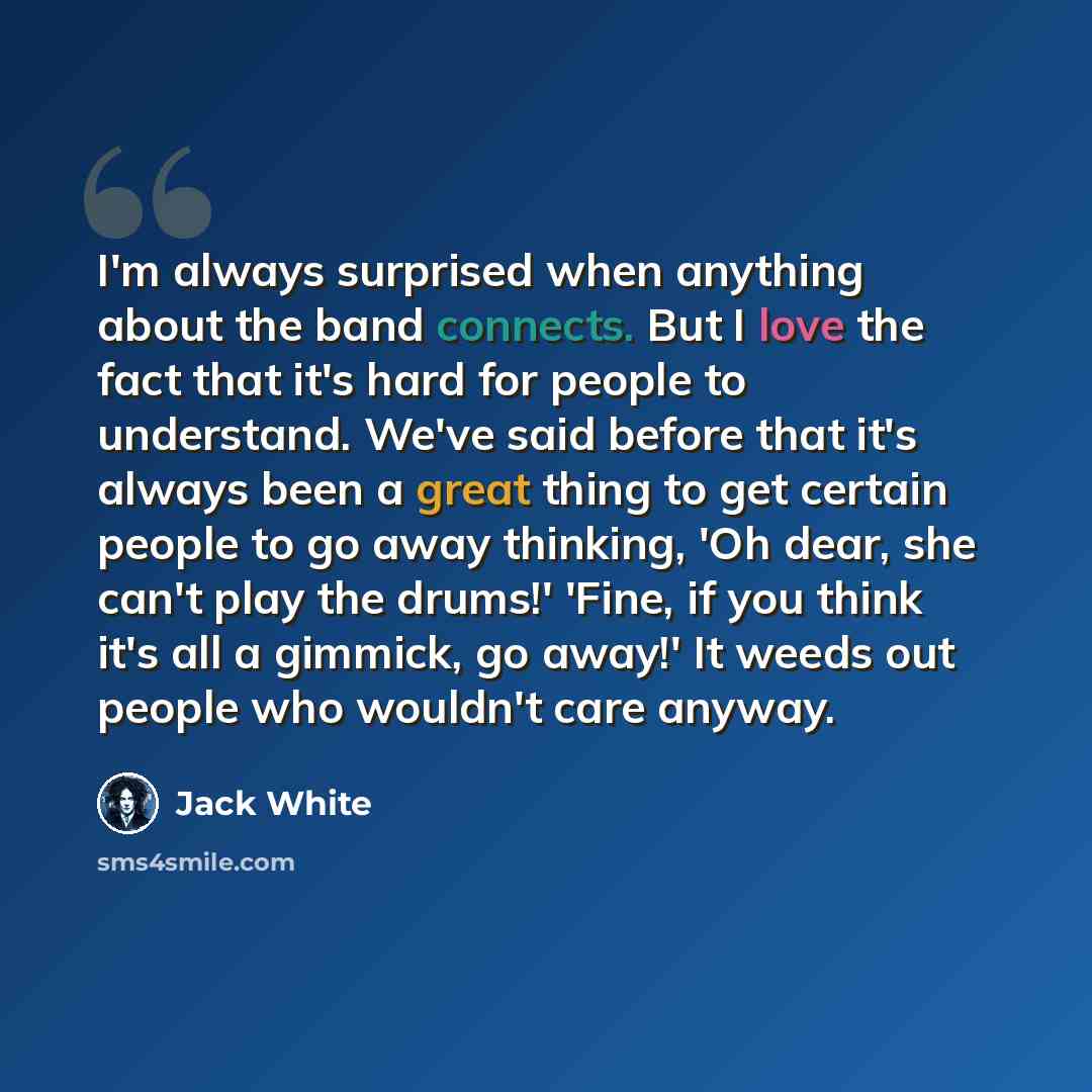 “I'm always surprised when anything about the band connects. But I love the fact that it's hard for people to understand. We've said before that it's always been a great thing to get certain people to go away thinking, 'Oh dear, she can't play the drums!' 'Fine, if you think it's all a gimmick, go…” quote by Jack White