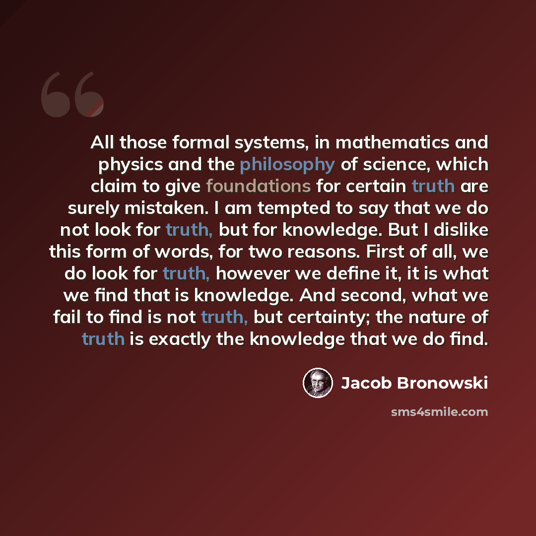 “All those formal systems, in mathematics and physics and the philosophy of science, which claim to give foundations for certain truth are surely mistaken. I am tempted to say that we do not look for truth, but for knowledge. But I dislike this form of words, for two reasons. First of all, we do…” quote by Jacob Bronowski