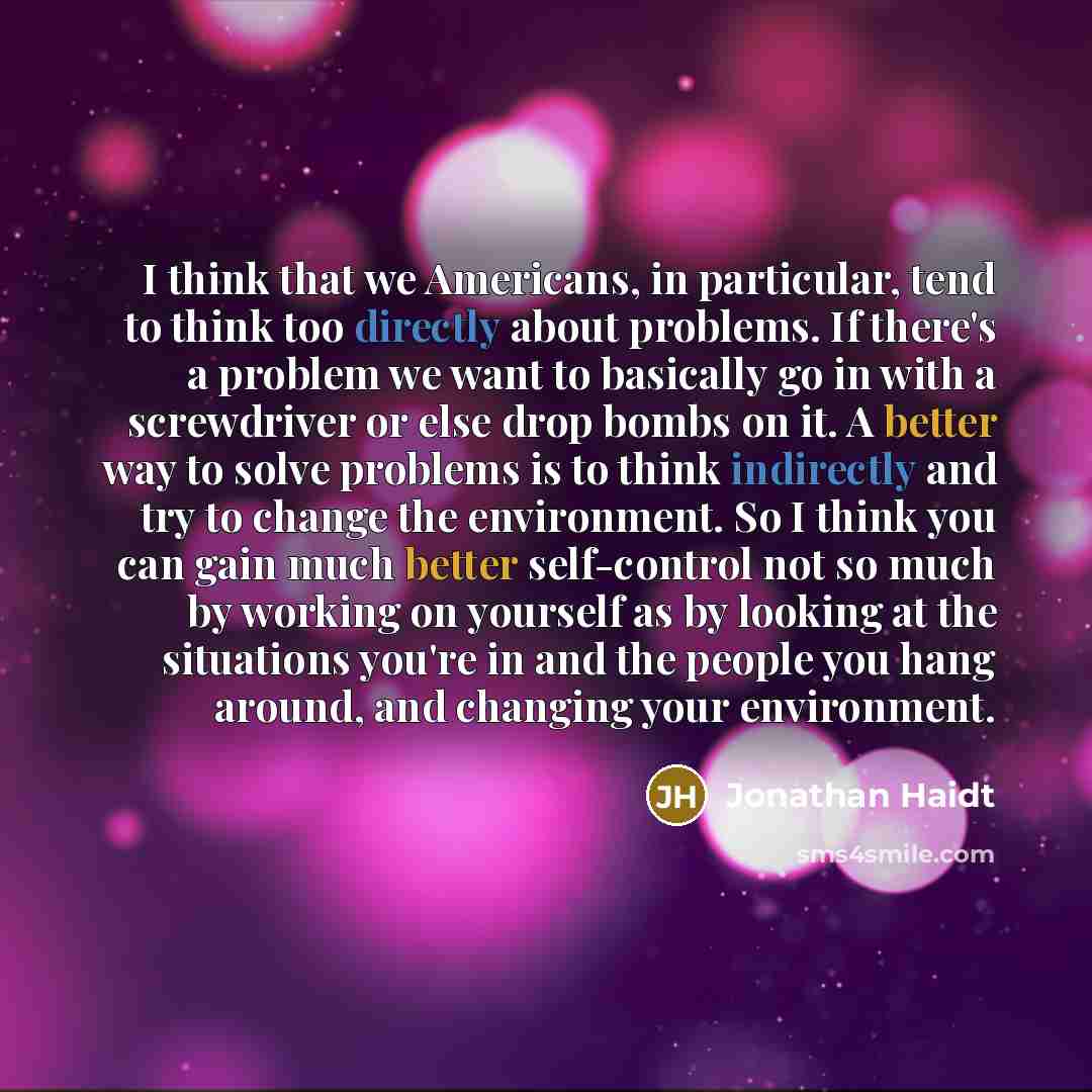 “I think that we Americans, in particular, tend to think too directly about problems. If there's a problem we want to basically go in with a screwdriver or else drop bombs on it. A better way to solve problems is to think indirectly and try to change the environment. So I think you can gain much…” quote by Jonathan Haidt