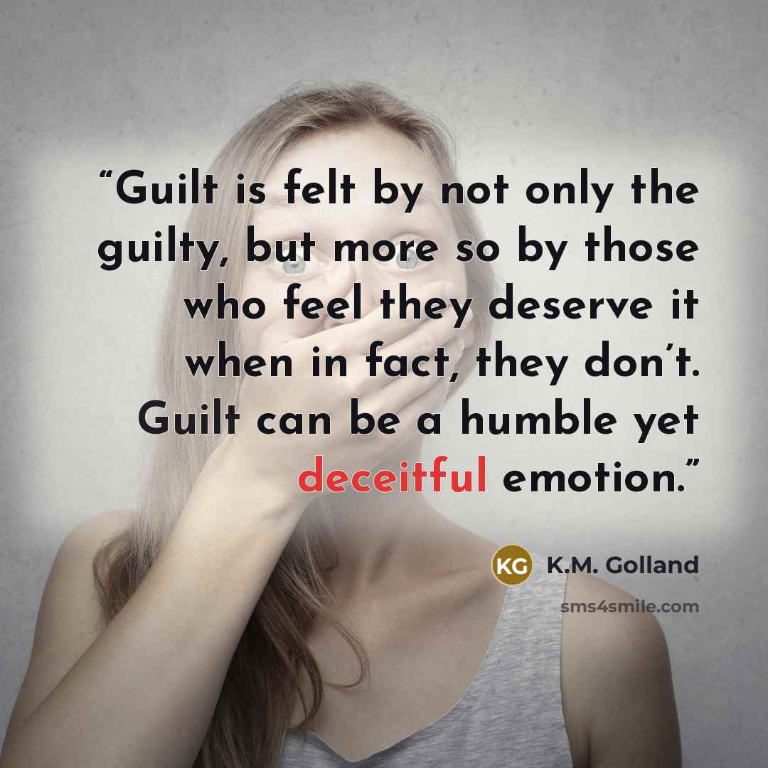 “Guilt is felt by not only the guilty, but more so by those who feel they deserve it when in fact, they don’t. Guilt can be a humble yet deceitful emotion.” quote by K.M. Golland