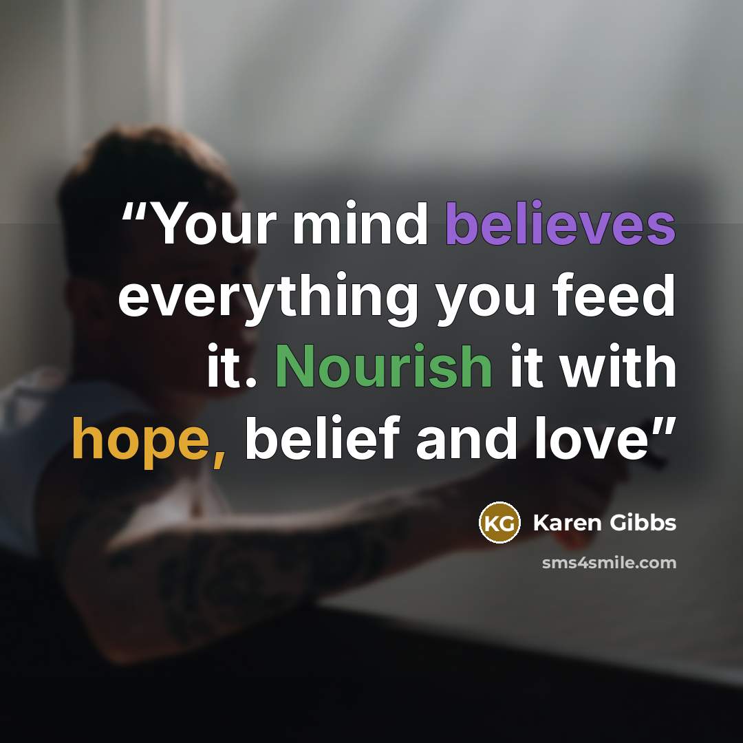 “Your mind believes everything you feed it. Nourish it with hope, belief and love” quote by Karen Gibbs