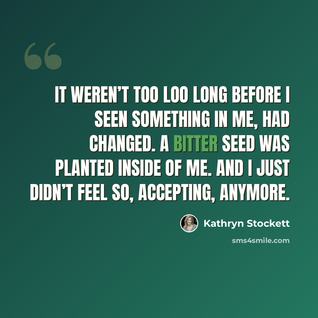 “It weren’t too loo long before I seen something in me, had changed. A bitter seed was planted inside of me. And I just didn’t feel so, accepting, anymore.” quote by Kathryn Stockett