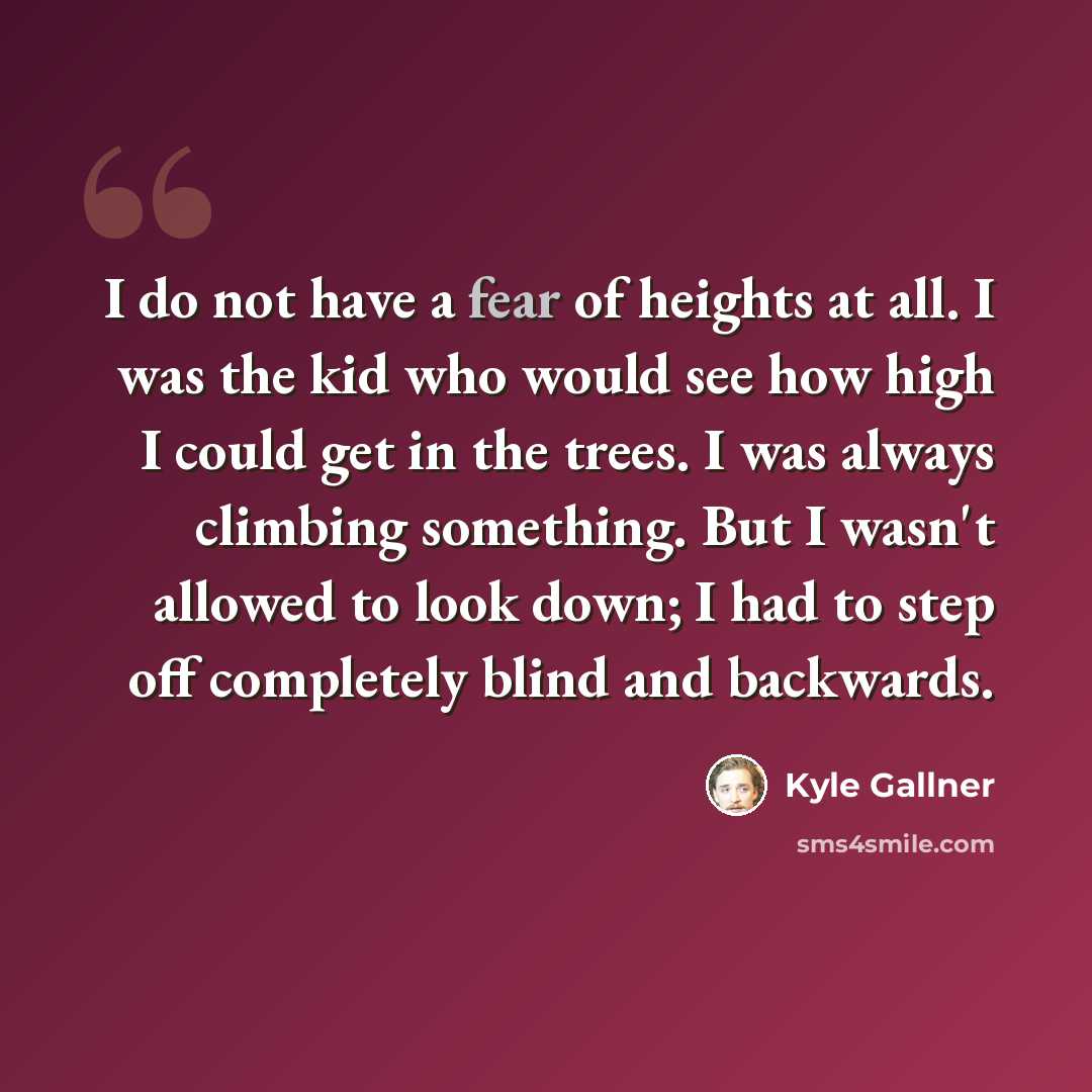 “I do not have a fear of heights at all. I was the kid who would see how high I could get in the trees. I was always climbing something. But I wasn't allowed to look down; I had to step off completely blind and backwards.” quote by Kyle Gallner