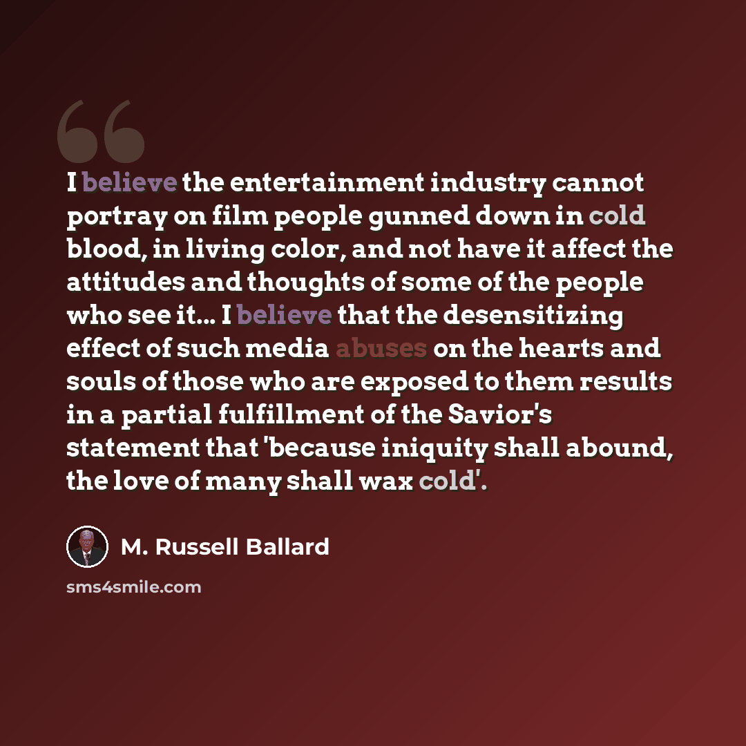 “I believe the entertainment industry cannot portray on film people gunned down in cold blood, in living color, and not have it affect the attitudes and thoughts of some of the people who see it... I believe that the desensitizing effect of such media abuses on the hearts and souls of those who are…” quote by M. Russell Ballard