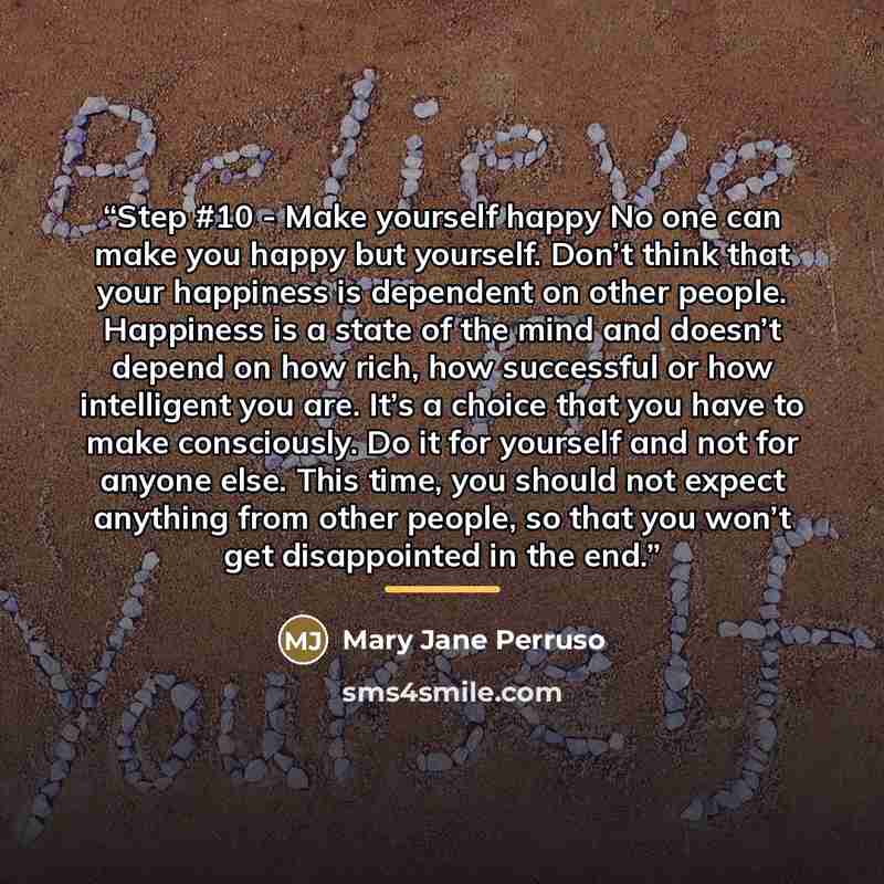 “Step #10 - Make yourself happy No one can make you happy but yourself. Don’t think that your happiness is dependent on other people. Happiness is a state of the mind and doesn’t depend on how rich, how successful or how intelligent you are. It’s a choice that you have to make consciously. Do it…” quote by Mary Jane Perruso