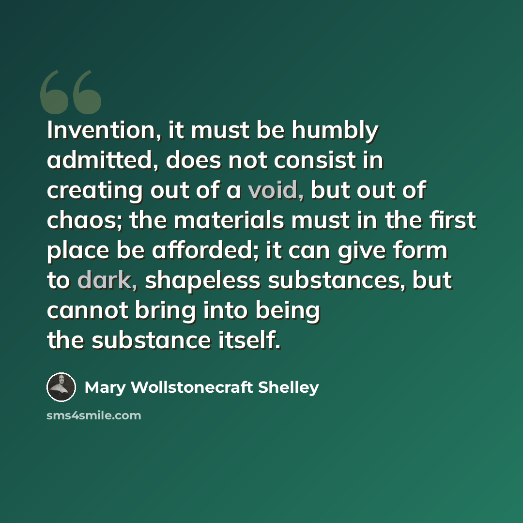 “Invention, it must be humbly admitted, does not consist in creating out of a void, but out of chaos; the materials must in the first place be afforded; it can give form to dark, shapeless substances, but cannot bring into being the substance itself.” quote by Mary Wollstonecraft Shelley