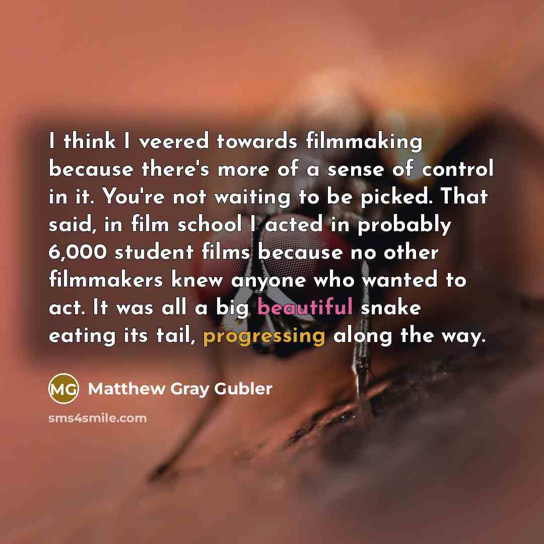 “I think I veered towards filmmaking because there's more of a sense of control in it. You're not waiting to be picked. That said, in film school I acted in probably 6,000 student films because no other filmmakers knew anyone who wanted to act. It was all a big beautiful snake eating its tail…” quote by Matthew Gray Gubler