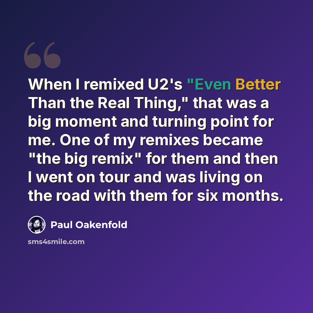 “When I remixed U2's "Even Better Than the Real Thing," that was a big moment and turning point for me. One of my remixes became "the big remix" for them and then I went on tour and was living on the road with them for six months.” quote by Paul Oakenfold