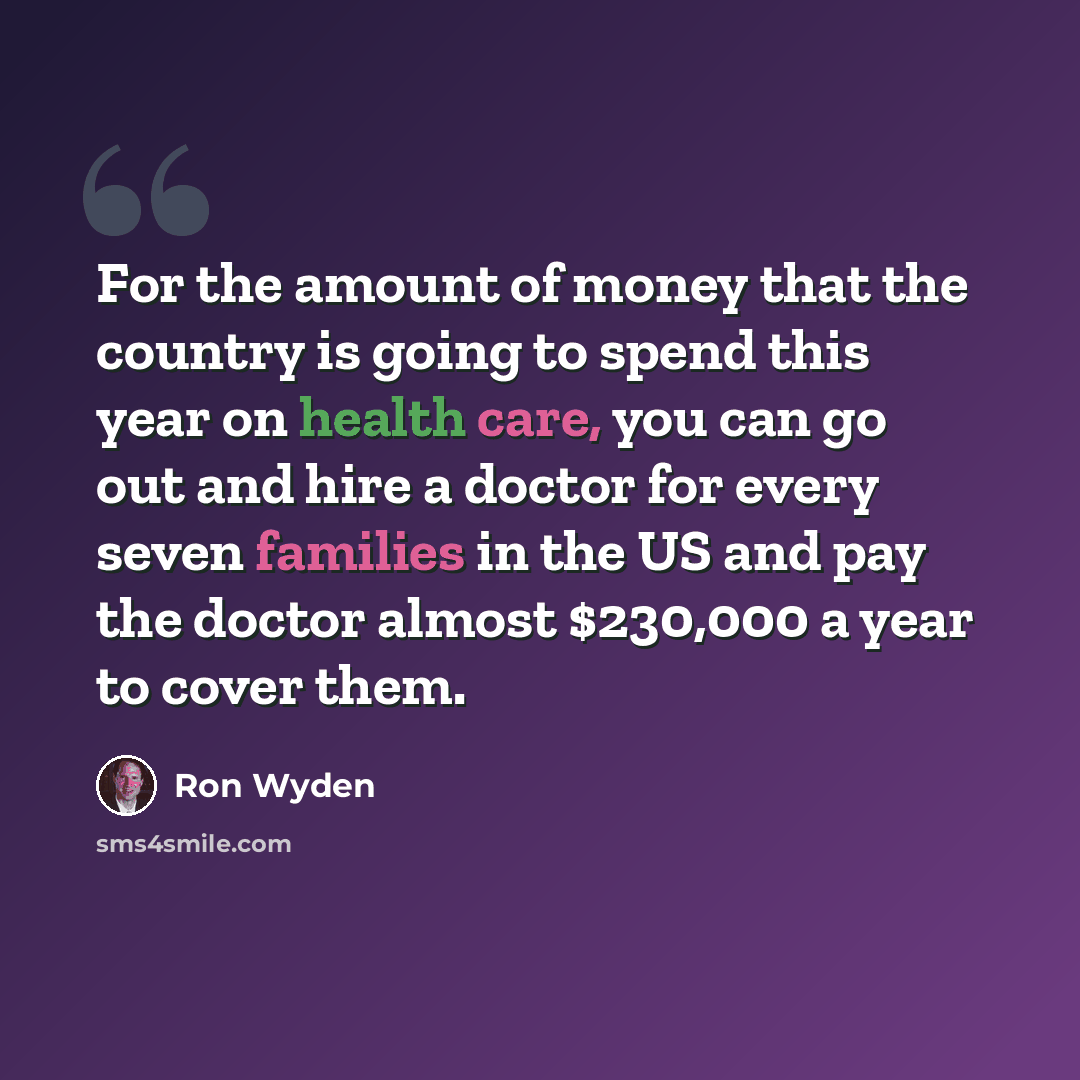 “For the amount of money that the country is going to spend this year on health care, you can go out and hire a doctor for every seven families in the US and pay the doctor almost $230,000 a year to cover them.” quote by Ron Wyden