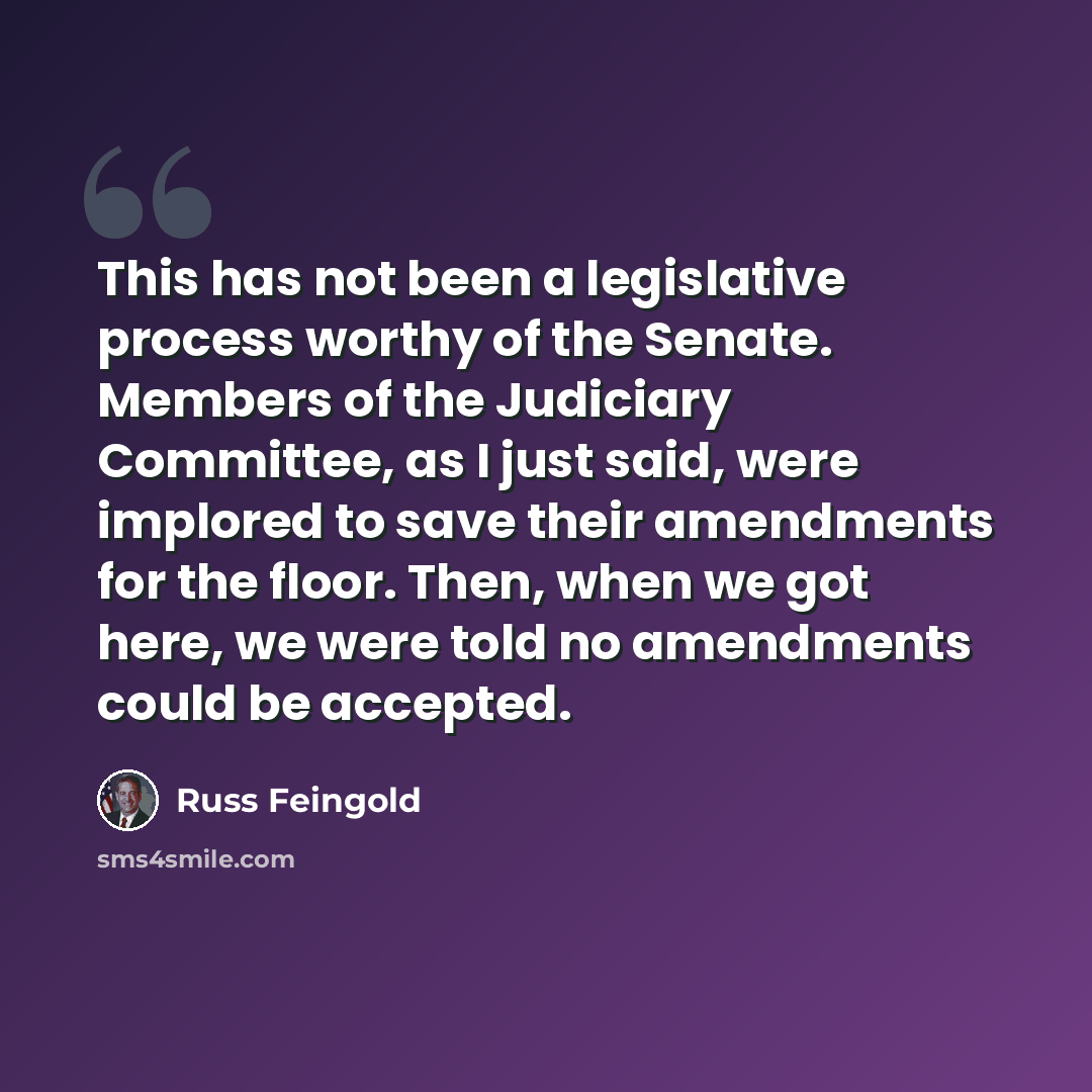 “This has not been a legislative process worthy of the Senate. Members of the Judiciary Committee, as I just said, were implored to save their amendments for the floor. Then, when we got here, we were told no amendments could be accepted.” quote by Russ Feingold