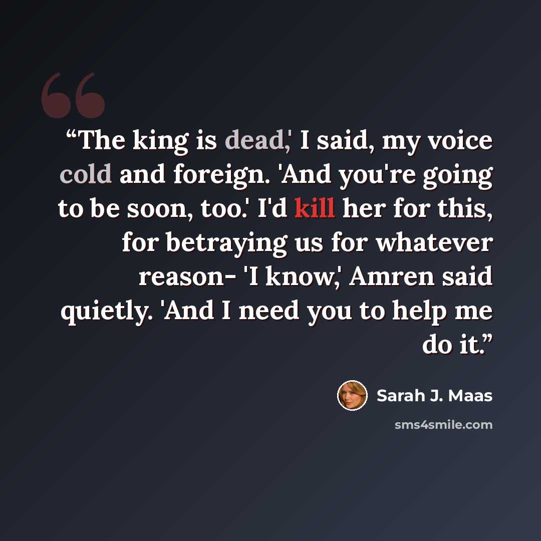 “The king is dead,' I said, my voice cold and foreign. 'And you're going to be soon, too.' I'd kill her for this, for betraying us for whatever reason- 'I know,' Amren said quietly. 'And I need you to help me do it.” quote by Sarah J. Maas