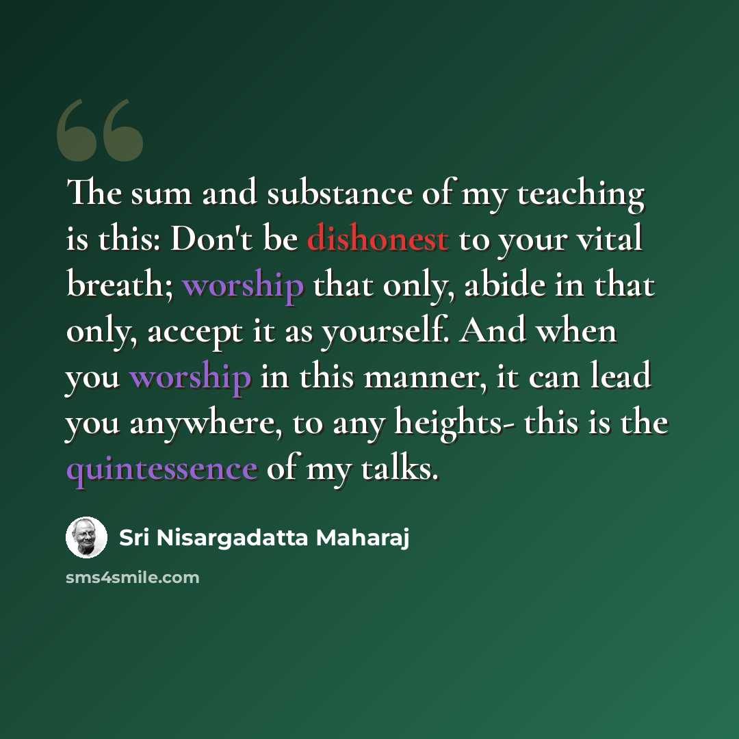 “The sum and substance of my teaching is this: Don't be dishonest to your vital breath; worship that only, abide in that only, accept it as yourself. And when you worship in this manner, it can lead you anywhere, to any heights- this is the quintessence of my talks.” quote by Sri Nisargadatta Maharaj