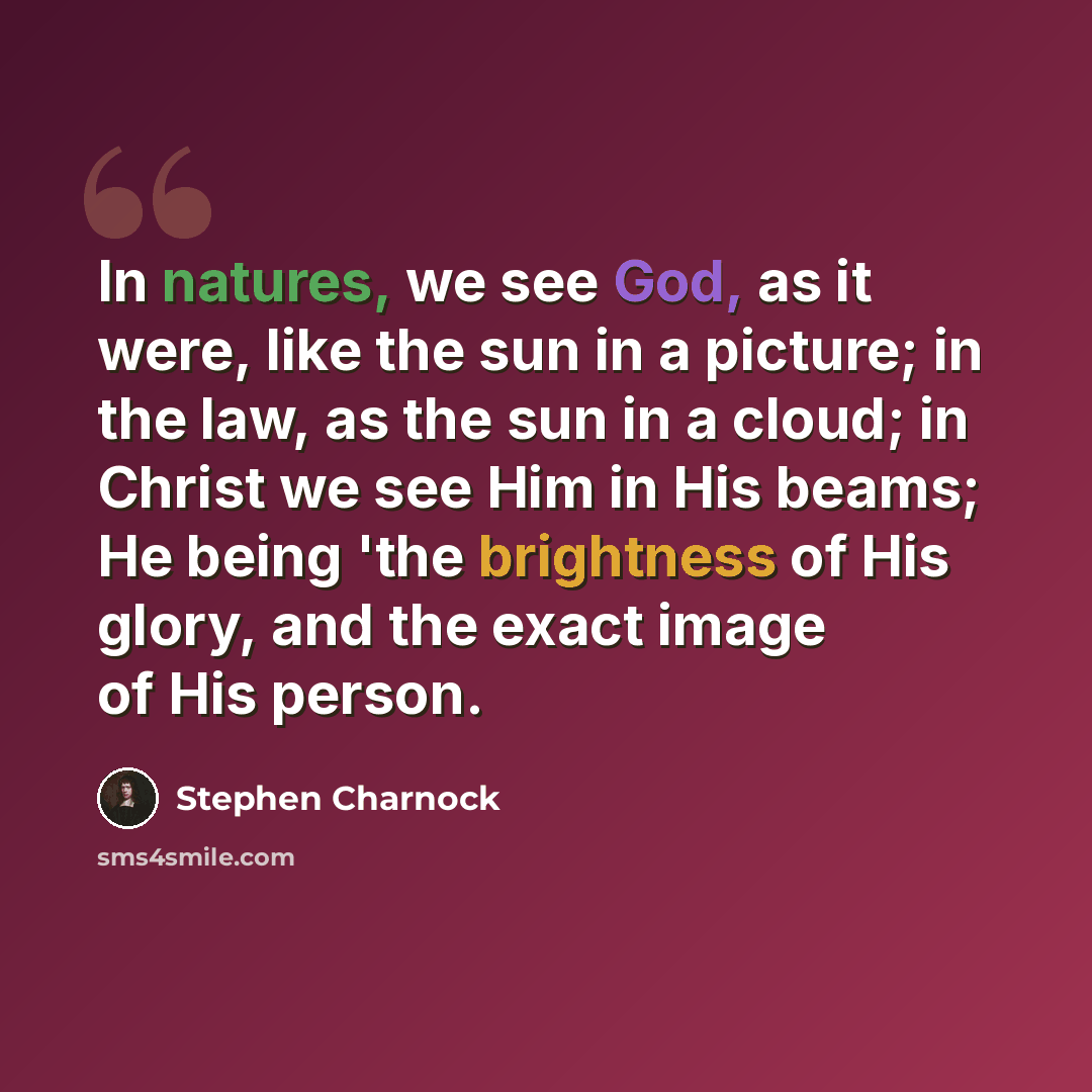“In natures, we see God, as it were, like the sun in a picture; in the law, as the sun in a cloud; in Christ we see Him in His beams; He being 'the brightness of His glory, and the exact image of His person.” quote by Stephen Charnock