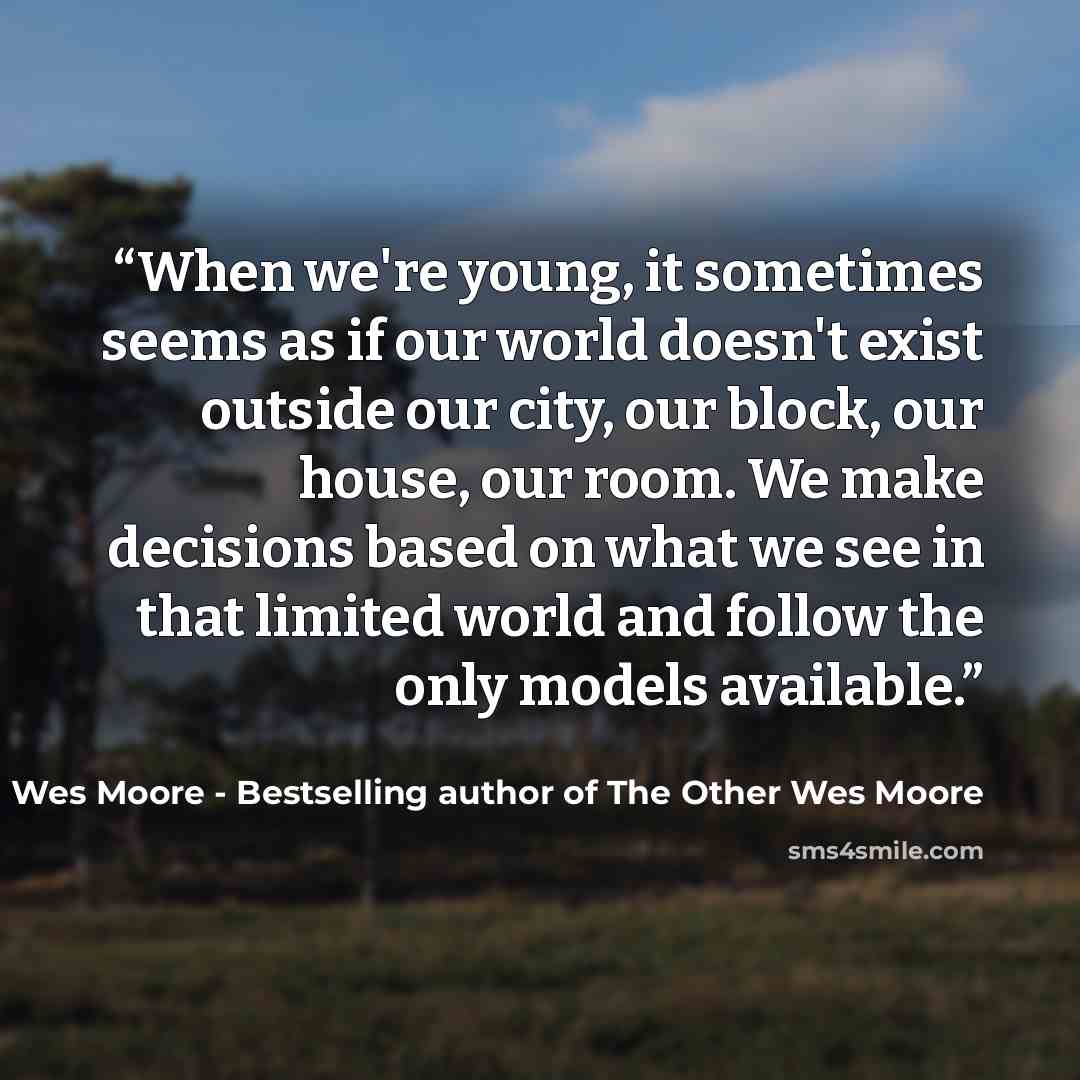 “When we're young, it sometimes seems as if our world doesn't exist outside our city, our block, our house, our room. We make decisions based on what we see in that limited world and follow the only models available.” quote by Wes Moore - Bestselling author of The Other Wes Moore
