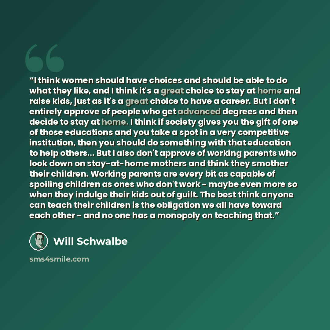 “I think women should have choices and should be able to do what they like, and I think it's a great choice to stay at home and raise kids, just as it's a great choice to have a career. But I don't entirely approve of people who get advanced degrees and then decide to stay at home. I think if…” quote by Will Schwalbe