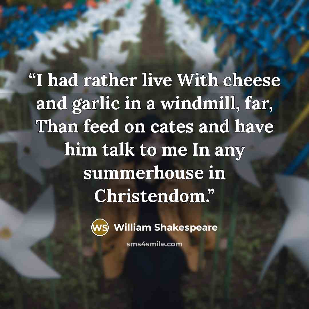 “I had rather live With cheese and garlic in a windmill, far, Than feed on cates and have him talk to me In any summerhouse in Christendom.” quote by William Shakespeare