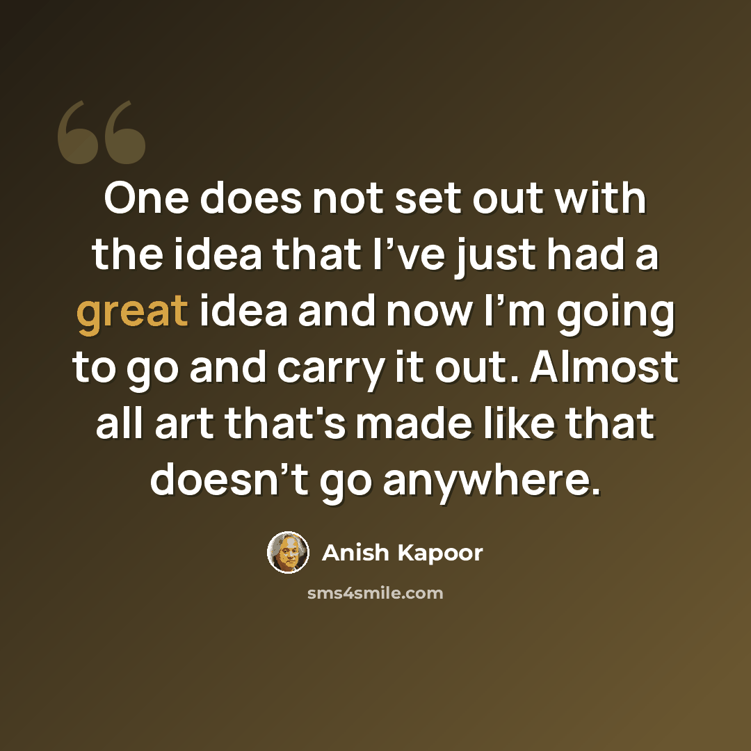“One does not set out with the idea that I've just had a great idea and now I'm going to go and carry it out. Almost all art that's made like that doesn't go anywhere.” quote by Anish Kapoor