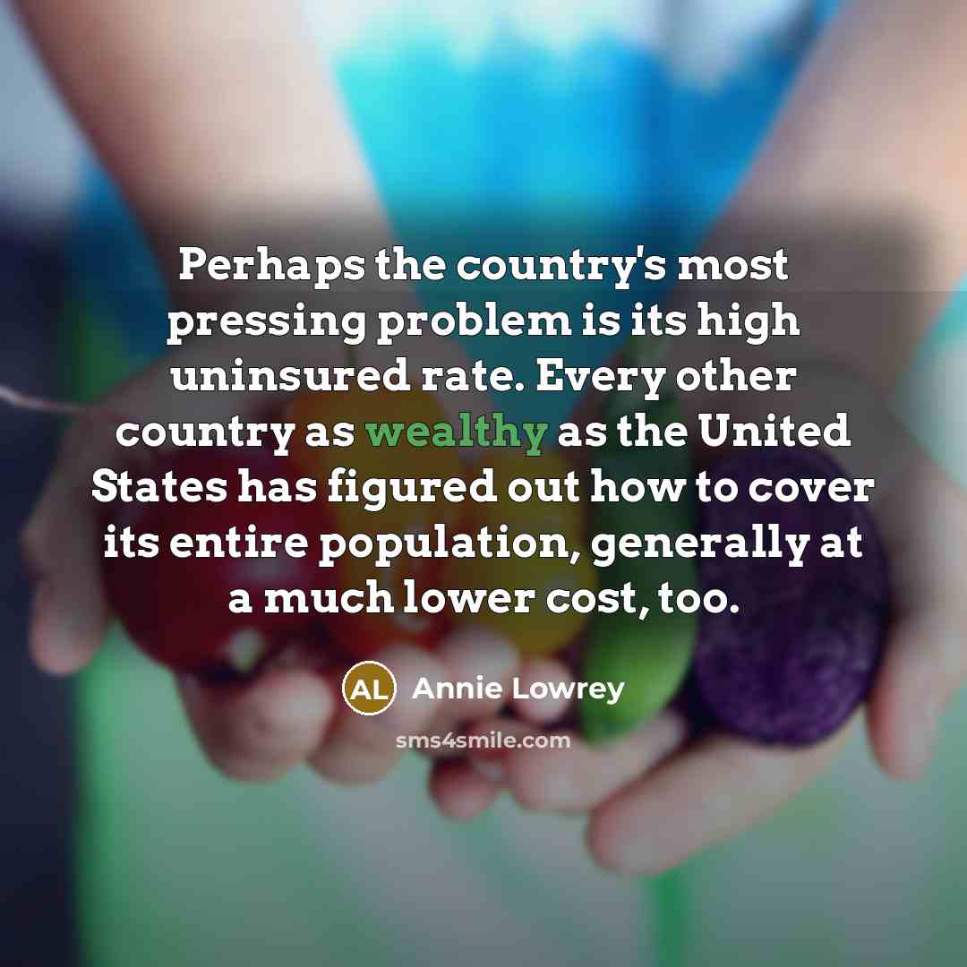 “Perhaps the country's most pressing problem is its high uninsured rate. Every other country as wealthy as the United States has figured out how to cover its entire population, generally at a much lower cost, too.” quote by Annie Lowrey