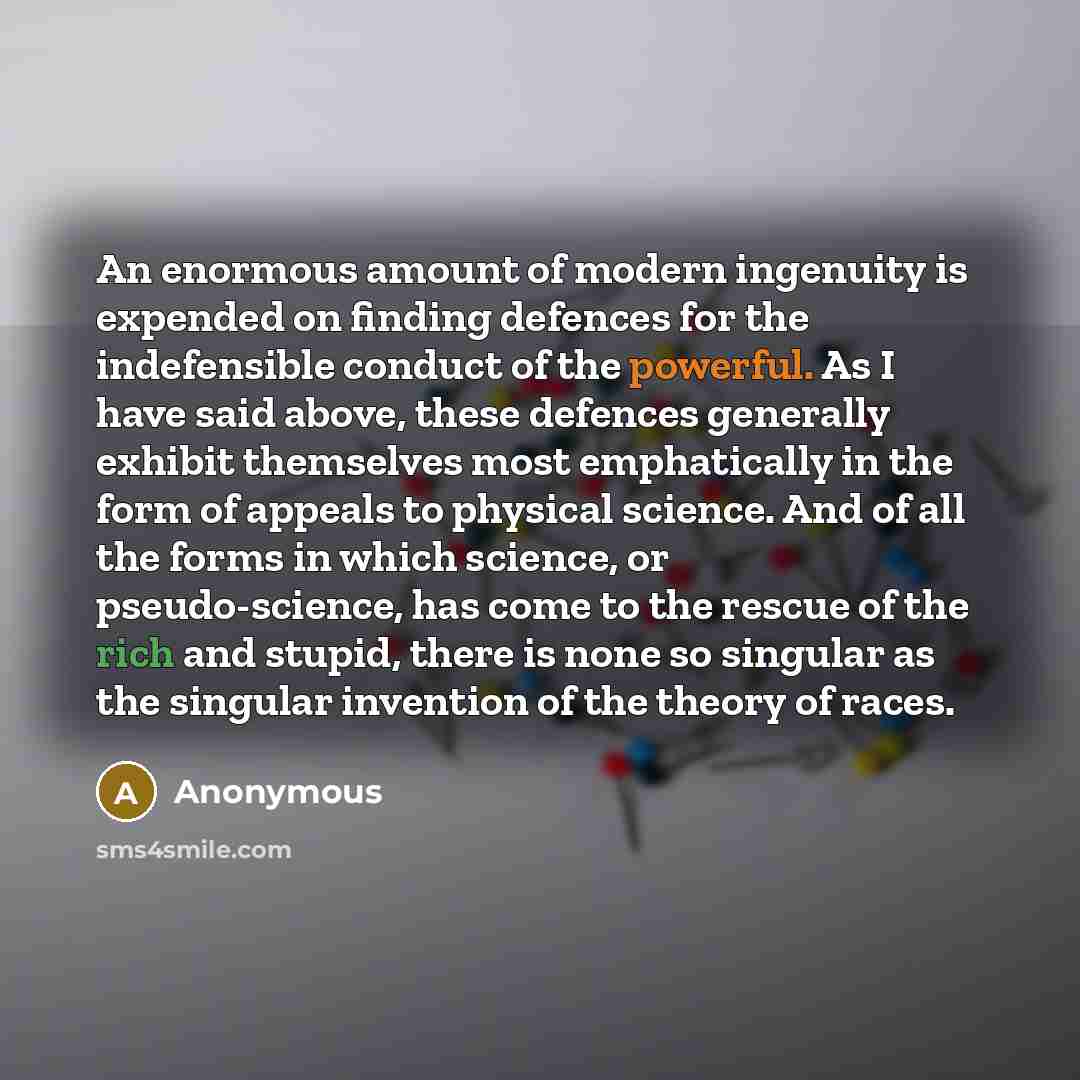“An enormous amount of modern ingenuity is expended on finding defences for the indefensible conduct of the powerful. As I have said above, these defences generally exhibit themselves most emphatically in the form of appeals to physical science. And of all the forms in which science, or…” quote by Anonymous