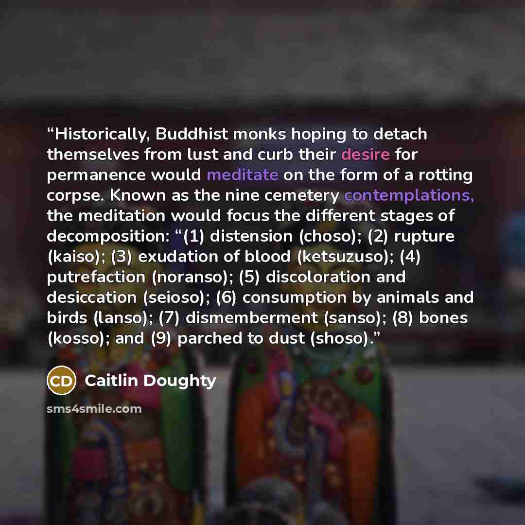 “Historically, Buddhist monks hoping to detach themselves from lust and curb their desire for permanence would meditate on the form of a rotting corpse. Known as the nine cemetery contemplations, the meditation would focus the different stages of decomposition: “(1) distension (choso); (2) rupture…” quote by Caitlin Doughty