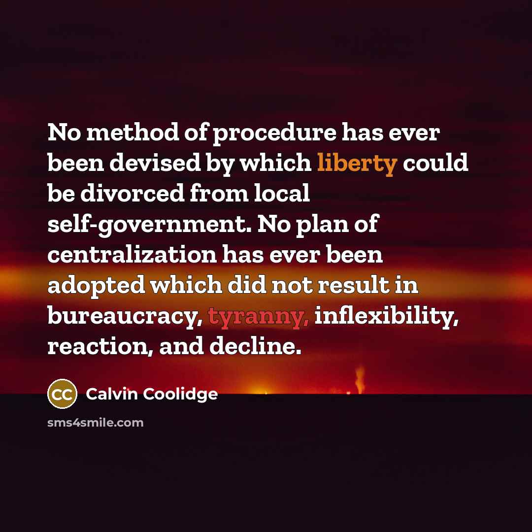“No method of procedure has ever been devised by which liberty could be divorced from local self-government. No plan of centralization has ever been adopted which did not result in bureaucracy, tyranny, inflexibility, reaction, and decline.” quote by Calvin Coolidge