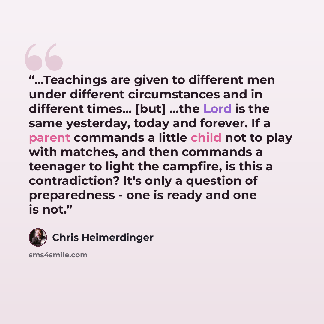 “...Teachings are given to different men under different circumstances and in different times... [but] ...the Lord is the same yesterday, today and forever. If a parent commands a little child not to play with matches, and then commands a teenager to light the campfire, is this a contradiction?…” quote by Chris Heimerdinger