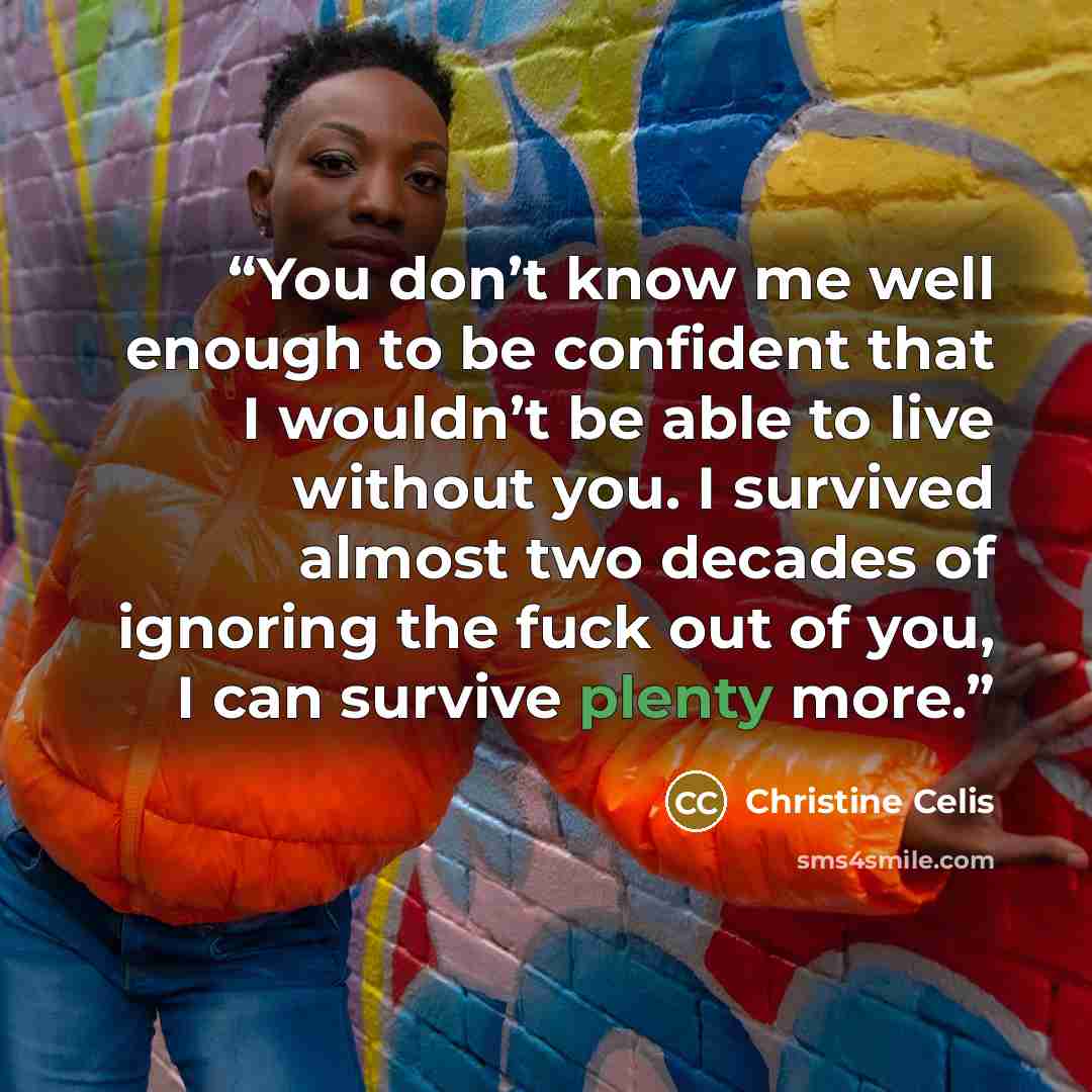 “You don’t know me well enough to be confident that I wouldn’t be able to live without you. I survived almost two decades of ignoring the fuck out of you, I can survive plenty more.” quote by Christine Celis