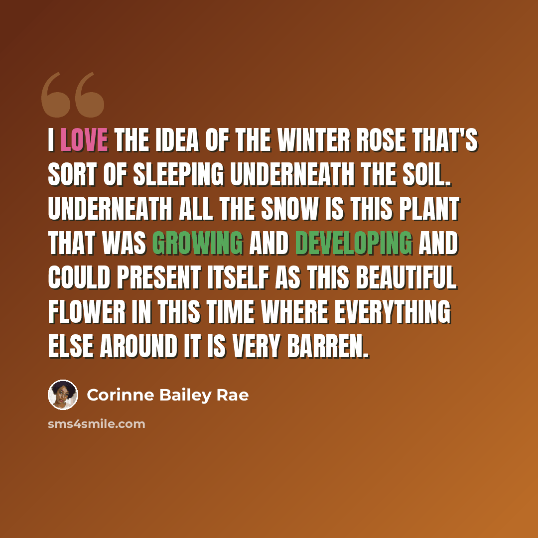 “I love the idea of the winter rose that's sort of sleeping underneath the soil. Underneath all the snow is this plant that was growing and developing and could present itself as this beautiful flower in this time where everything else around it is very barren.” quote by Corinne Bailey Rae