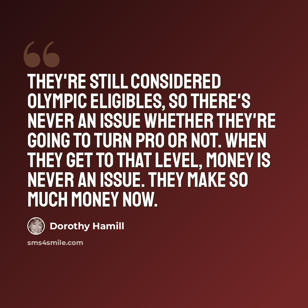 “They're still considered Olympic eligibles, so there's never an issue whether they're going to turn pro or not. When they get to that level, money is never an issue. They make so much money now.” quote by Dorothy Hamill