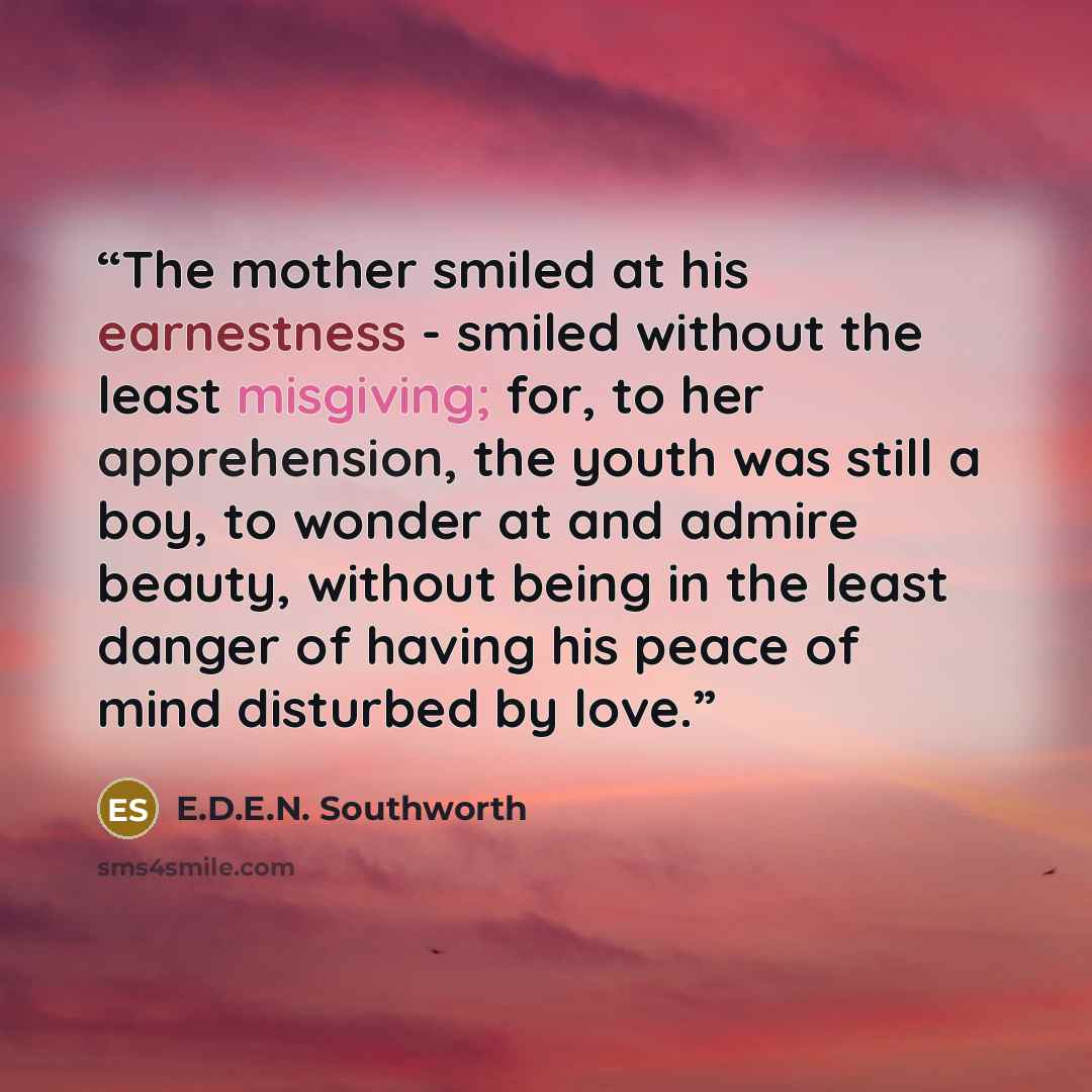“The mother smiled at his earnestness - smiled without the least misgiving; for, to her apprehension, the youth was still a boy, to wonder at and admire beauty, without being in the least danger of having his peace of mind disturbed by love.” quote by E.D.E.N. Southworth