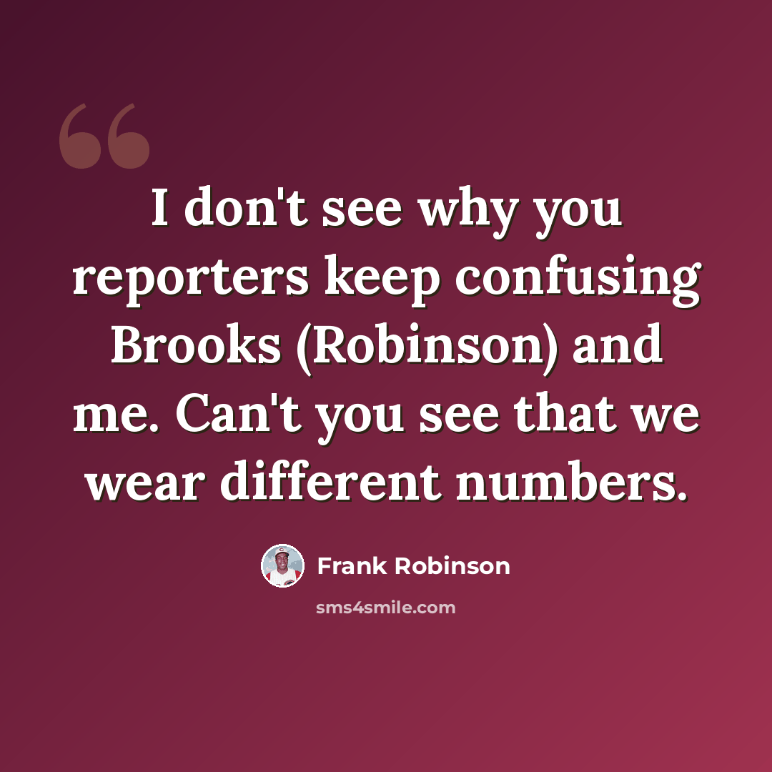 “I don't see why you reporters keep confusing Brooks (Robinson) and me. Can't you see that we wear different numbers.” quote by Frank Robinson