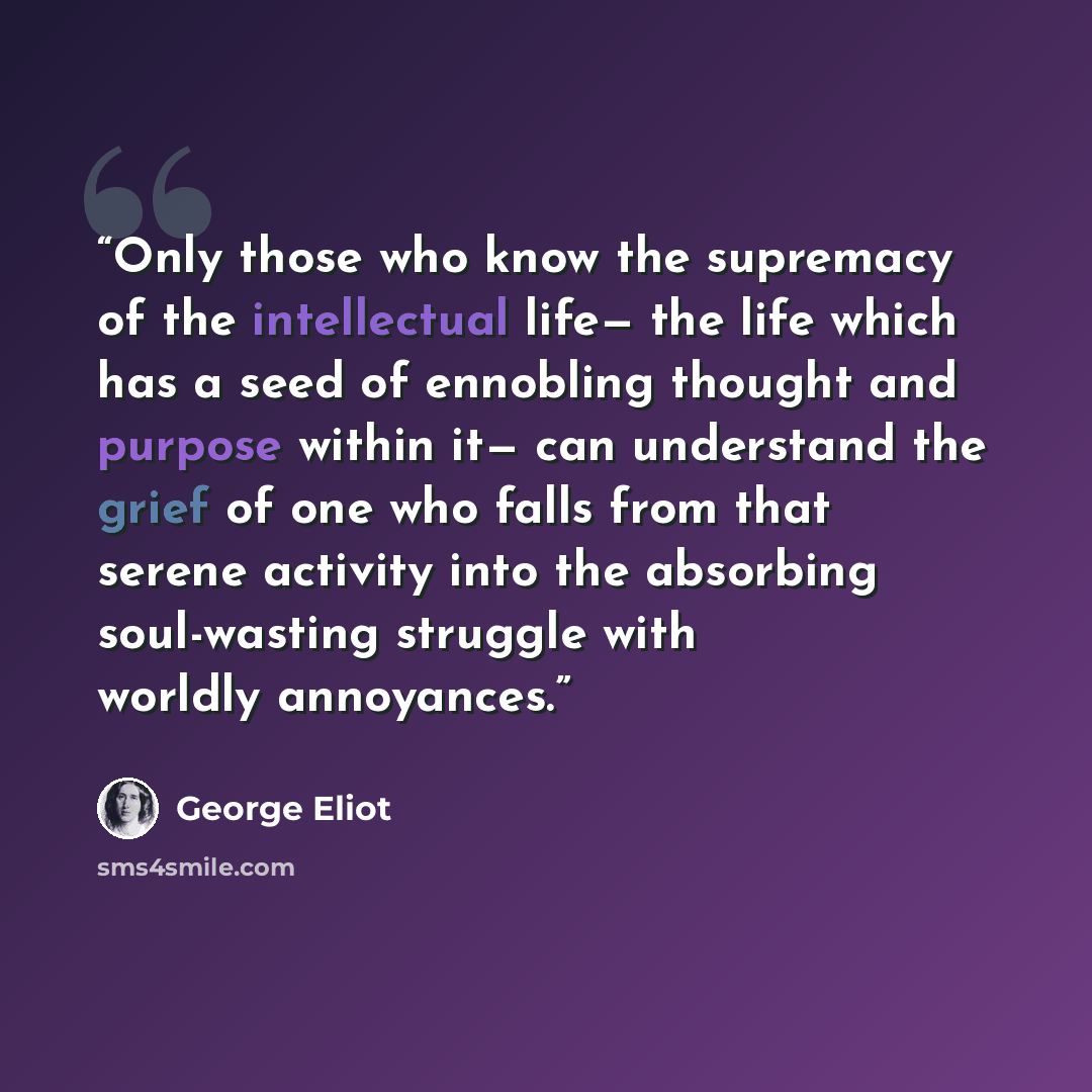 “Only those who know the supremacy of the intellectual life— the life which has a seed of ennobling thought and purpose within it— can understand the grief of one who falls from that serene activity into the absorbing soul-wasting struggle with worldly annoyances.” quote by George Eliot