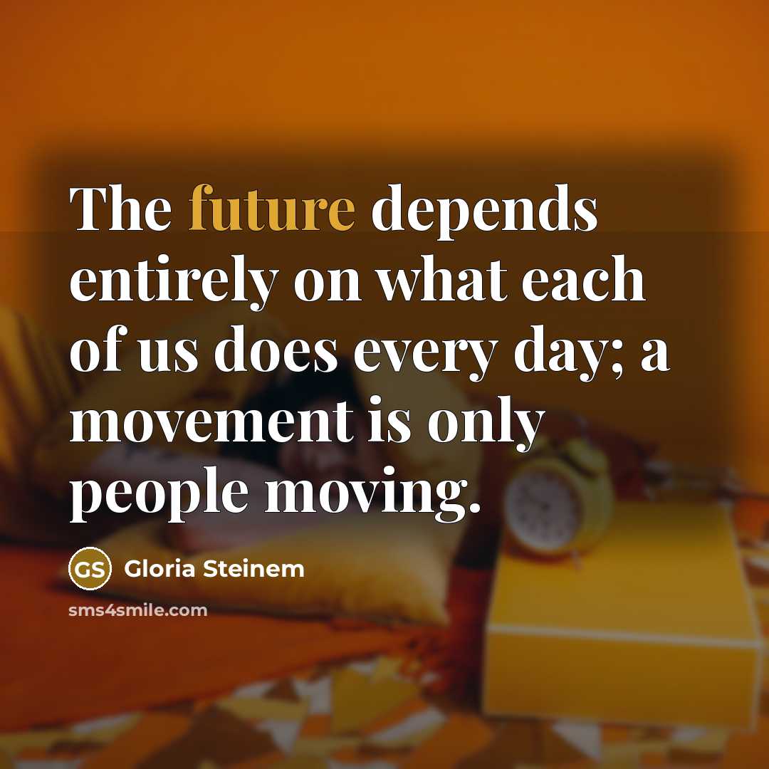 “The future depends entirely on what each of us does every day; a movement is only people moving.” quote by Gloria Steinem