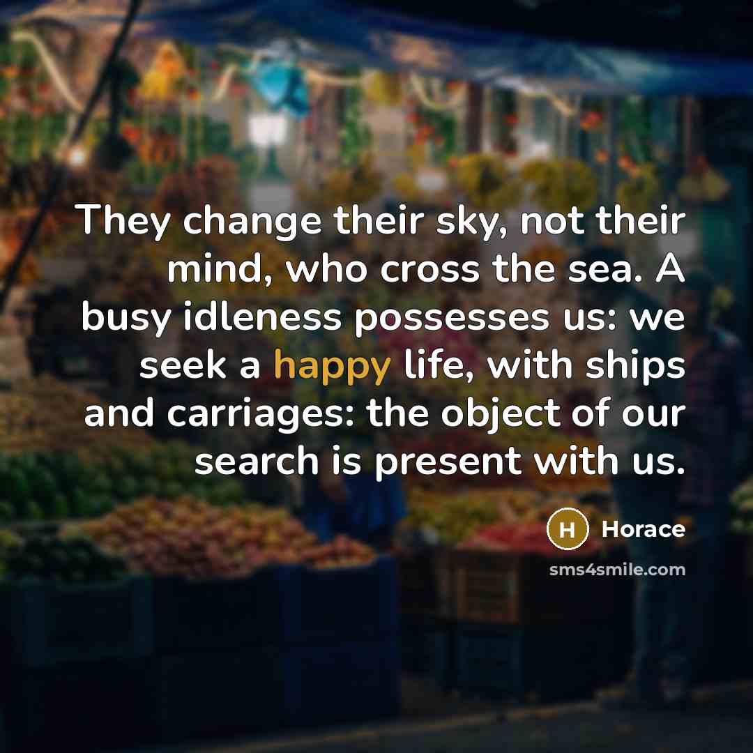 “They change their sky, not their mind, who cross the sea. A busy idleness possesses us: we seek a happy life, with ships and carriages: the object of our search is present with us.” quote by Horace