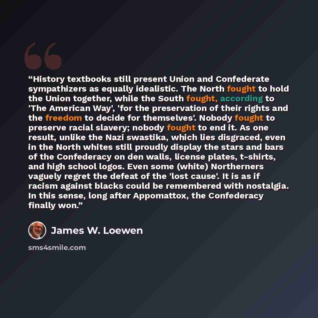 “History textbooks still present Union and Confederate sympathizers as equally idealistic. The North fought to hold the Union together, while the South fought, according to 'The American Way', 'for the preservation of their rights and the freedom to decide for themselves'. Nobody fought to preserve…” quote by James W. Loewen