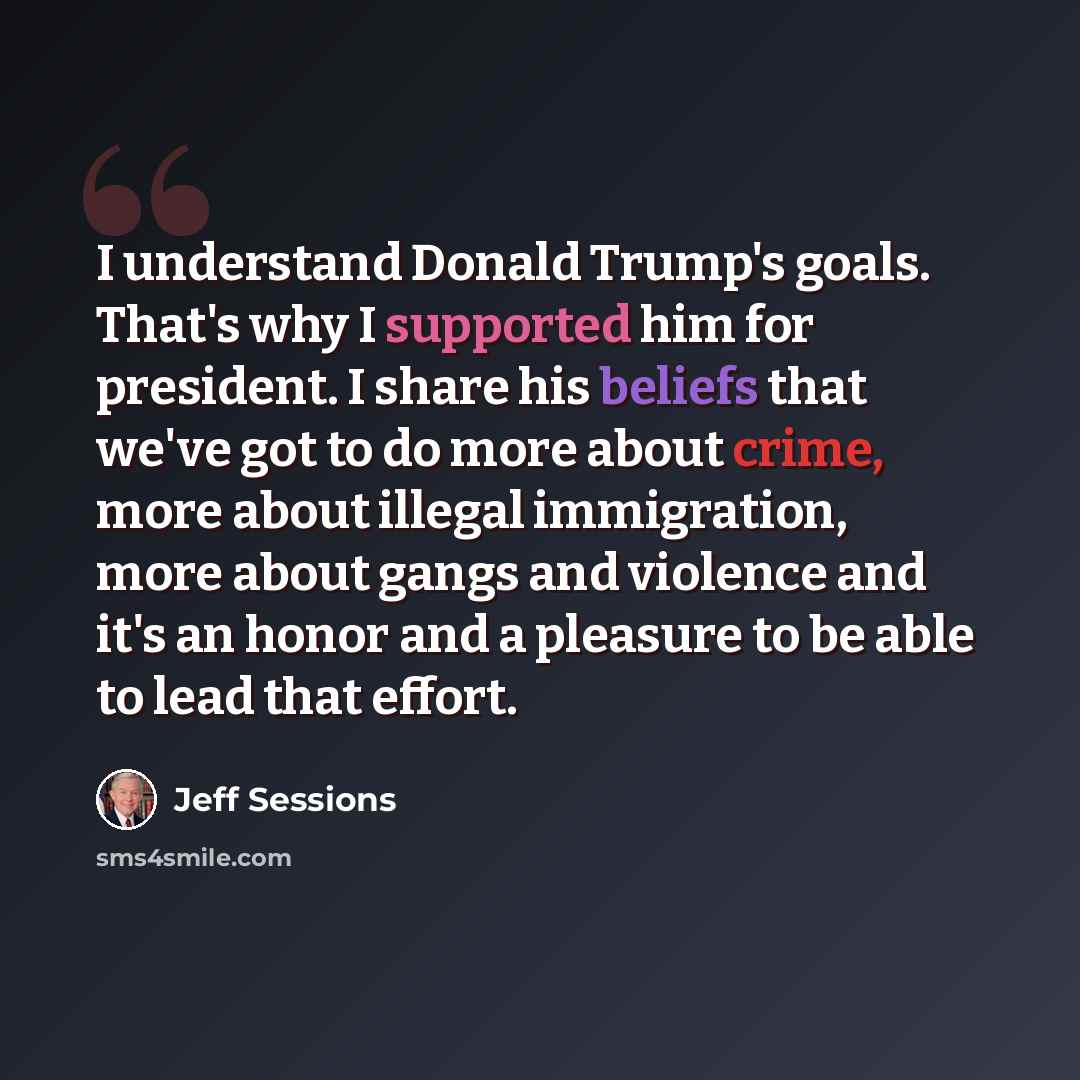 “I understand Donald Trump's goals. That's why I supported him for president. I share his beliefs that we've got to do more about crime, more about illegal immigration, more about gangs and violence and it's an honor and a pleasure to be able to lead that effort.” quote by Jeff Sessions
