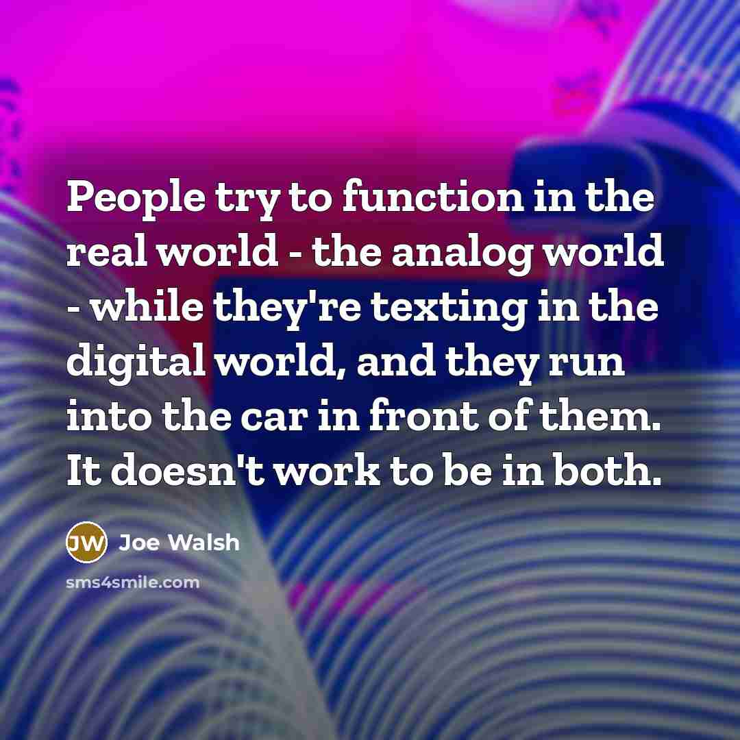 “People try to function in the real world - the analog world - while they're texting in the digital world, and they run into the car in front of them. It doesn't work to be in both.” quote by Joe Walsh