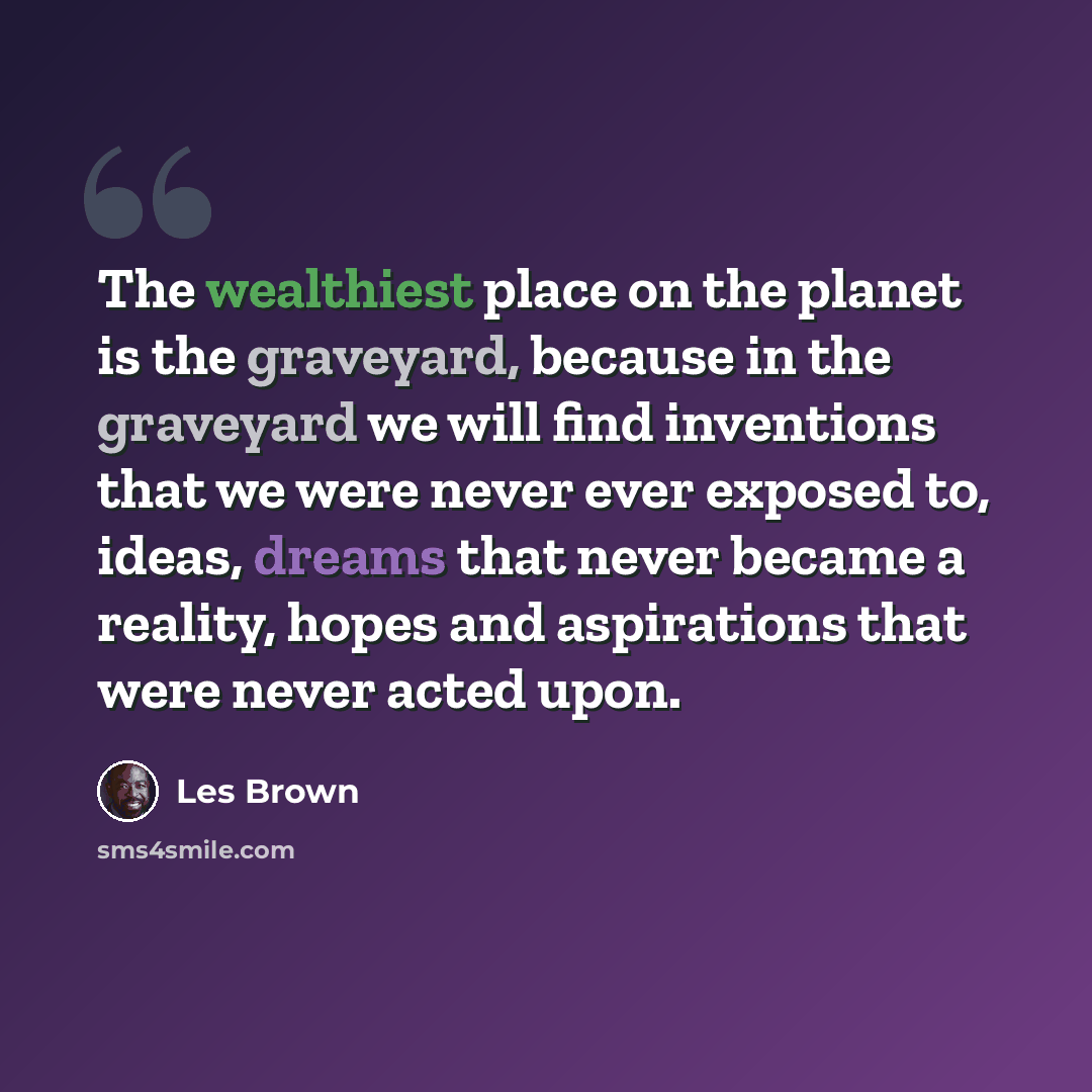 “The wealthiest place on the planet is the graveyard, because in the graveyard we will find inventions that we were never ever exposed to, ideas, dreams that never became a reality, hopes and aspirations that were never acted upon.” quote by Les Brown