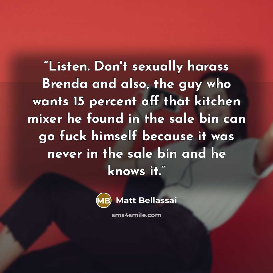 “Listen. Don't sexually harass Brenda and also, the guy who wants 15 percent off that kitchen mixer he found in the sale bin can go fuck himself because it was never in the sale bin and he knows it.” quote by Matt Bellassai