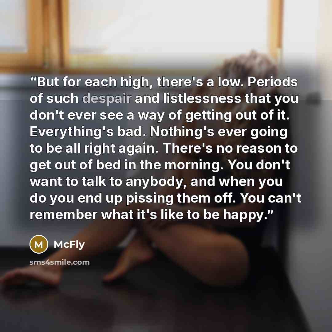 “But for each high, there's a low. Periods of such despair and listlessness that you don't ever see a way of getting out of it. Everything's bad. Nothing's ever going to be all right again. There's no reason to get out of bed in the morning. You don't want to talk to anybody, and when you do you…” quote by McFly
