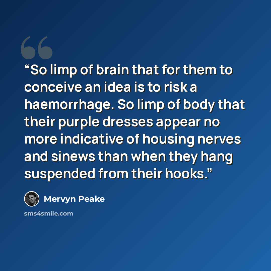 “So limp of brain that for them to conceive an idea is to risk a haemorrhage. So limp of body that their purple dresses appear no more indicative of housing nerves and sinews than when they hang suspended from their hooks.” quote by Mervyn Peake
