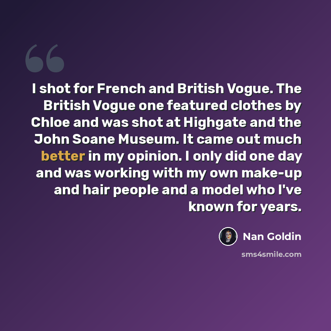 “I shot for French and British Vogue. The British Vogue one featured clothes by Chloe and was shot at Highgate and the John Soane Museum. It came out much better in my opinion. I only did one day and was working with my own make-up and hair people and a model who I've known for years.” quote by Nan Goldin