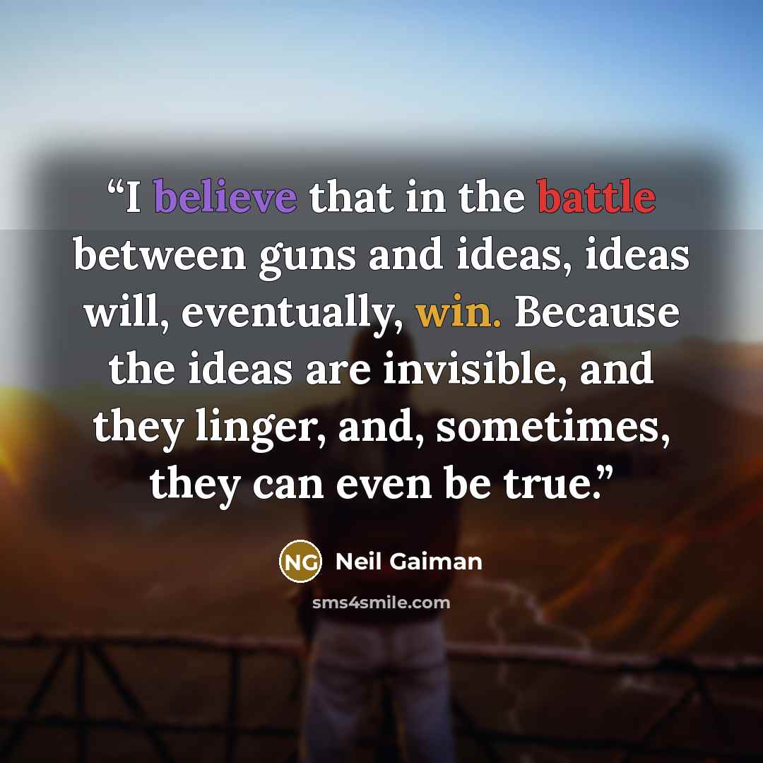 “I believe that in the battle between guns and ideas, ideas will, eventually, win. Because the ideas are invisible, and they linger, and, sometimes, they can even be true.” quote by Neil Gaiman