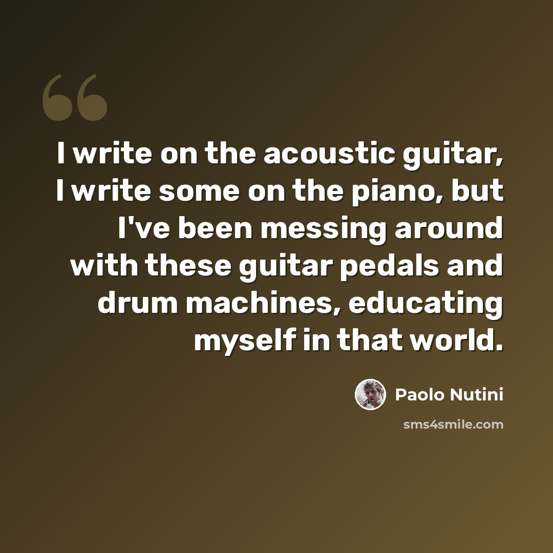 “I write on the acoustic guitar, I write some on the piano, but I've been messing around with these guitar pedals and drum machines, educating myself in that world.” quote by Paolo Nutini