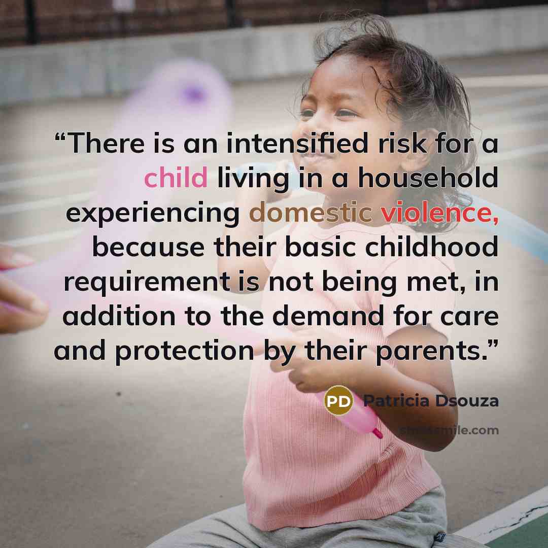 “There is an intensified risk for a child living in a household experiencing domestic violence, because their basic childhood requirement is not being met, in addition to the demand for care and protection by their parents.” quote by Patricia Dsouza