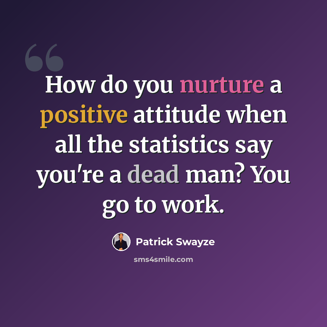 “How do you nurture a positive attitude when all the statistics say you're a dead man? You go to work.” quote by Patrick Swayze